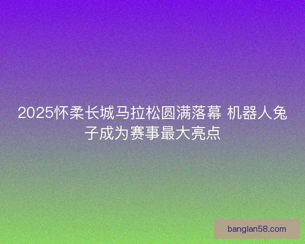2025怀柔长城马拉松圆满落幕 机器人兔子成为赛事最大亮点