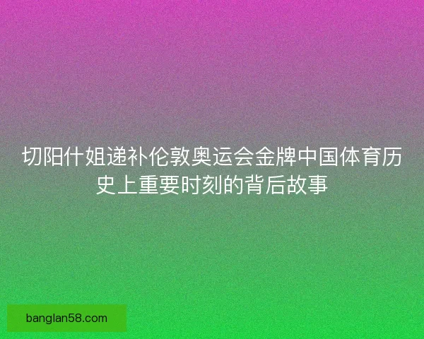 切阳什姐递补伦敦奥运会金牌中国体育历史上重要时刻的背后故事