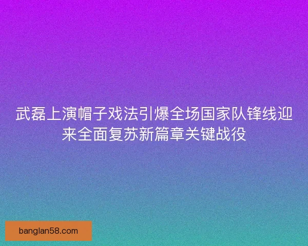 武磊上演帽子戏法引爆全场国家队锋线迎来全面复苏新篇章关键战役