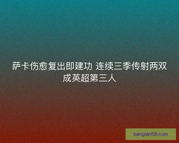 萨卡伤愈复出即建功 连续三季传射两双成英超第三人