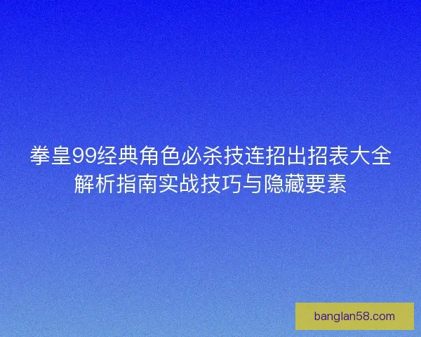 拳皇99经典角色必杀技连招出招表大全解析指南实战技巧与隐藏要素