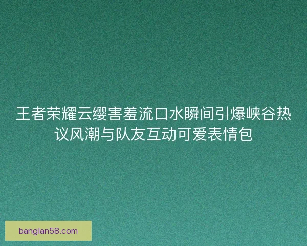 王者荣耀云缨害羞流口水瞬间引爆峡谷热议风潮与队友互动可爱表情包