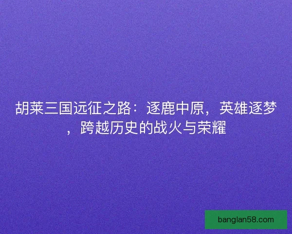 胡莱三国远征之路：逐鹿中原，英雄逐梦，跨越历史的战火与荣耀