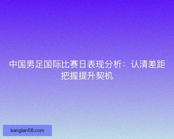 中国男足国际比赛日表现分析：认清差距把握提升契机