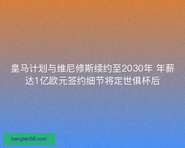 皇马计划与维尼修斯续约至2030年 年薪达1亿欧元签约细节将定世俱杯后