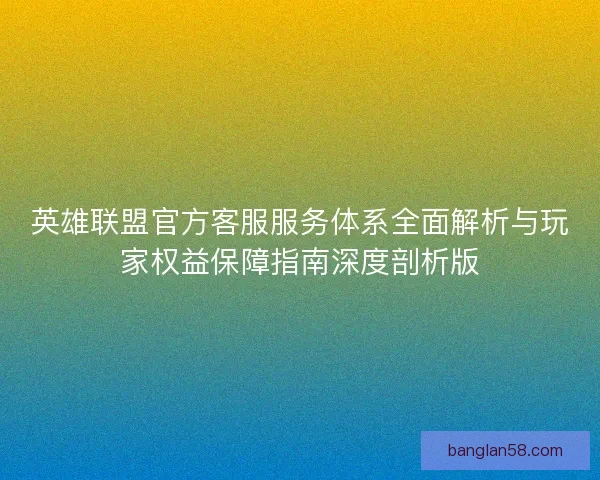 英雄联盟官方客服服务体系全面解析与玩家权益保障指南深度剖析版