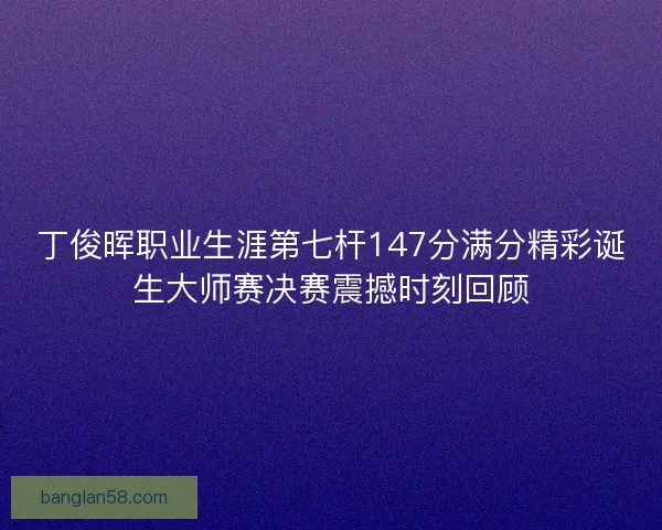 丁俊晖职业生涯第七杆147分满分精彩诞生大师赛决赛震撼时刻回顾