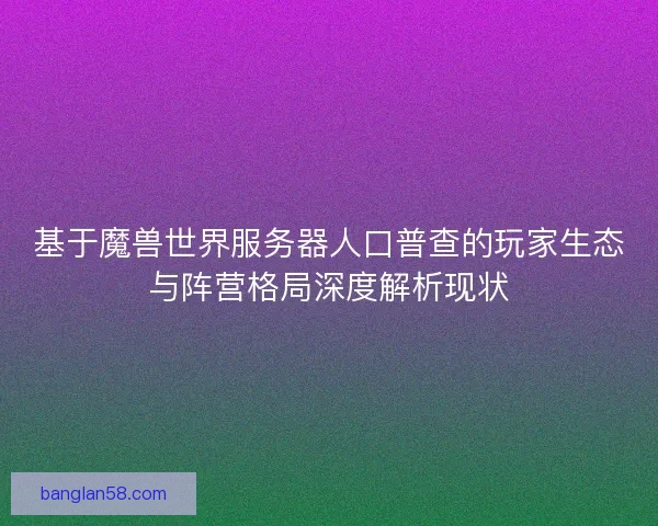 基于魔兽世界服务器人口普查的玩家生态与阵营格局深度解析现状