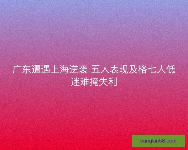 广东遭遇上海逆袭 五人表现及格七人低迷难掩失利