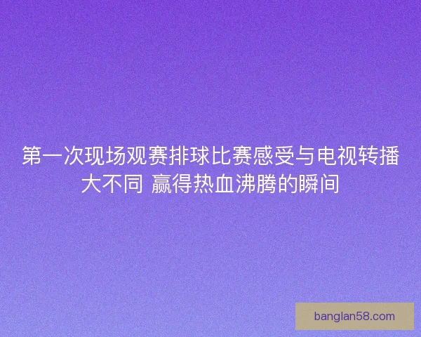 第一次现场观赛排球比赛感受与电视转播大不同 赢得热血沸腾的瞬间