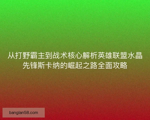 从打野霸主到战术核心解析英雄联盟水晶先锋斯卡纳的崛起之路全面攻略 从打野霸主到战术核心解析英雄联盟水晶先锋斯卡纳的崛起之路全面攻略
