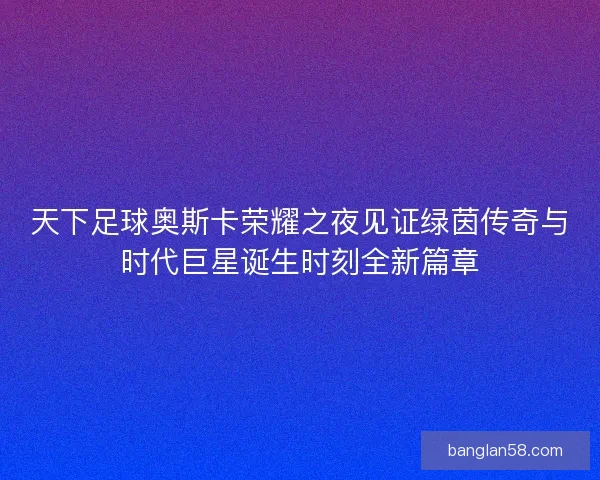 天下足球奥斯卡荣耀之夜见证绿茵传奇与时代巨星诞生时刻全新篇章 天下足球奥斯卡荣耀之夜见证绿茵传奇与时代巨星诞生时刻全新篇章