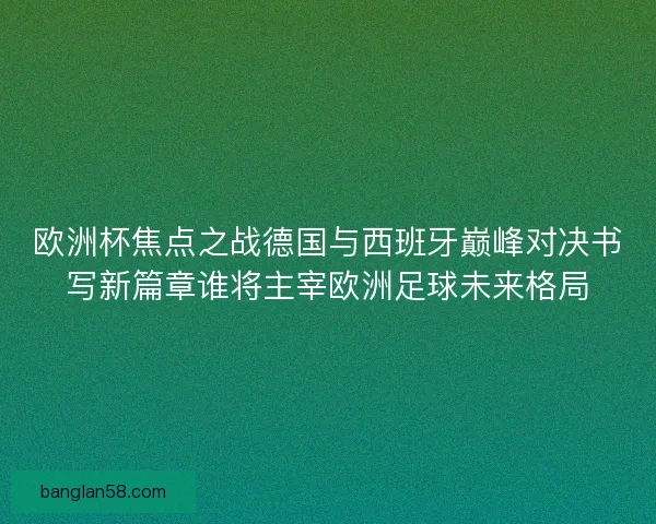 欧洲杯焦点之战德国与西班牙巅峰对决书写新篇章谁将主宰欧洲足球未来格局 欧洲杯焦点之战德国与西班牙巅峰对决书写新篇章谁将主宰欧洲足球未来格局