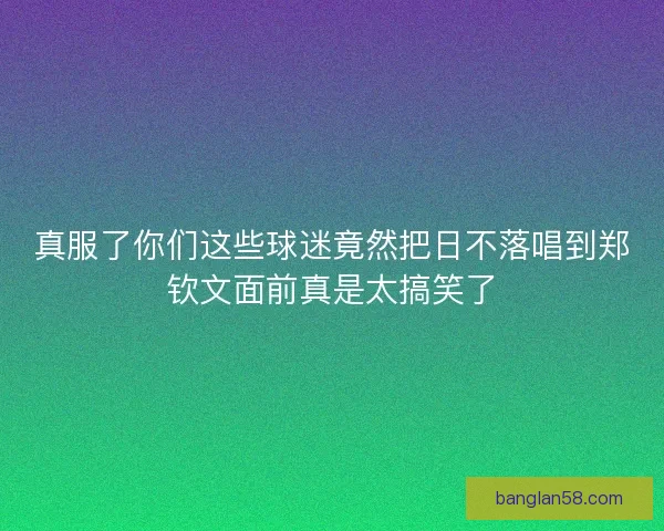 真服了你们这些球迷竟然把日不落唱到郑钦文面前真是太搞笑了 真服了你们这些球迷竟然把日不落唱到郑钦文面前真是太搞笑了
