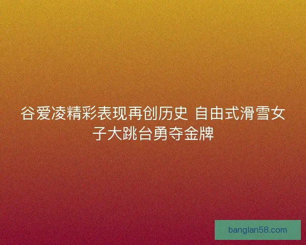 谷爱凌精彩表现再创历史 自由式滑雪女子大跳台勇夺金牌