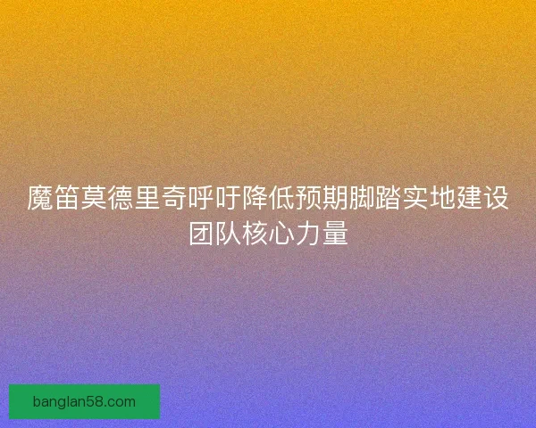 魔笛莫德里奇呼吁降低预期脚踏实地建设团队核心力量