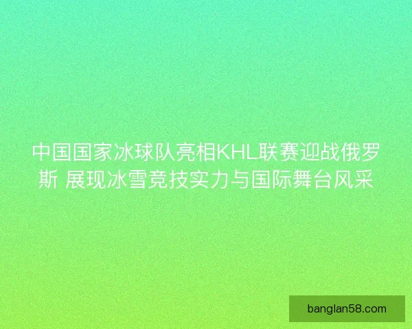 中国国家冰球队亮相KHL联赛迎战俄罗斯 展现冰雪竞技实力与国际舞台风采 中国国家冰球队亮相KHL联赛迎战俄罗斯 展现冰雪竞技实力与国际舞台风采