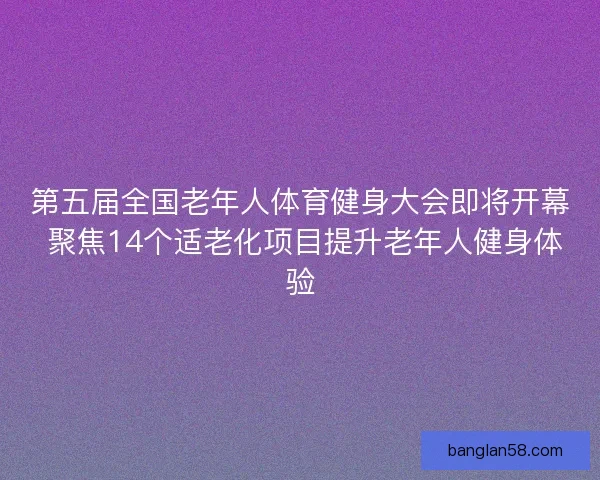 第五届全国老年人体育健身大会即将开幕 聚焦14个适老化项目提升老年人健身体验 第五届全国老年人体育健身大会即将开幕 聚焦14个适老化项目提升老年人健身体验