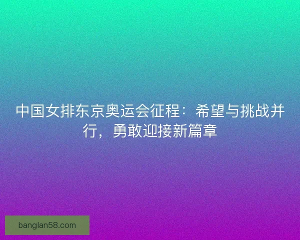 中国女排东京奥运会征程:希望与挑战并行,勇敢迎接新篇章 中国女排东京奥运会征程:希望与挑战并行,勇敢迎接新篇章