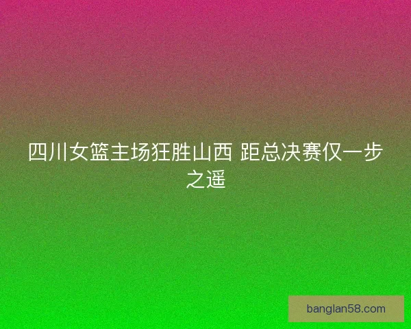 四川女篮主场狂胜山西 距总决赛仅一步之遥 四川女篮主场狂胜山西 距总决赛仅一步之遥