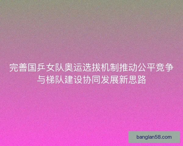 完善国乒女队奥运选拔机制推动公平竞争与梯队建设协同发展新思路 完善国乒女队奥运选拔机制推动公平竞争与梯队建设协同发展新思路