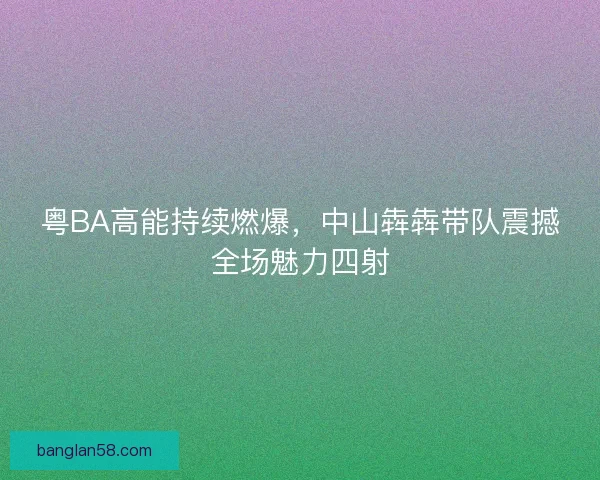 粤BA高能持续燃爆，中山犇犇带队震撼全场魅力四射