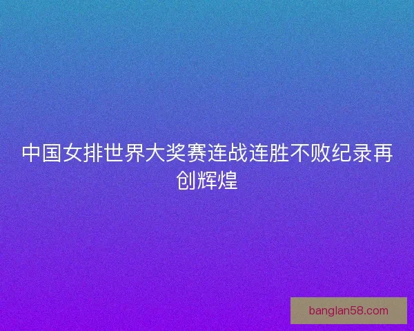 中国女排世界大奖赛连战连胜不败纪录再创辉煌 中国女排世界大奖赛连战连胜不败纪录再创辉煌