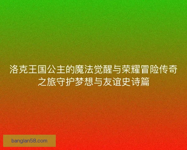 洛克王国公主的魔法觉醒与荣耀冒险传奇之旅守护梦想与友谊史诗篇