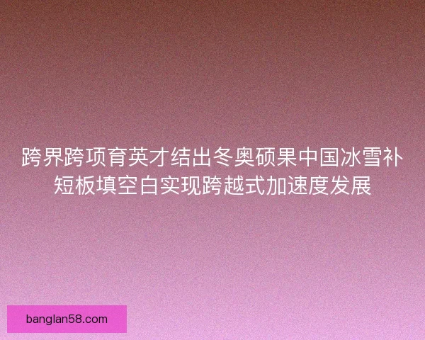 跨界跨项育英才结出冬奥硕果中国冰雪补短板填空白实现跨越式加速度发展