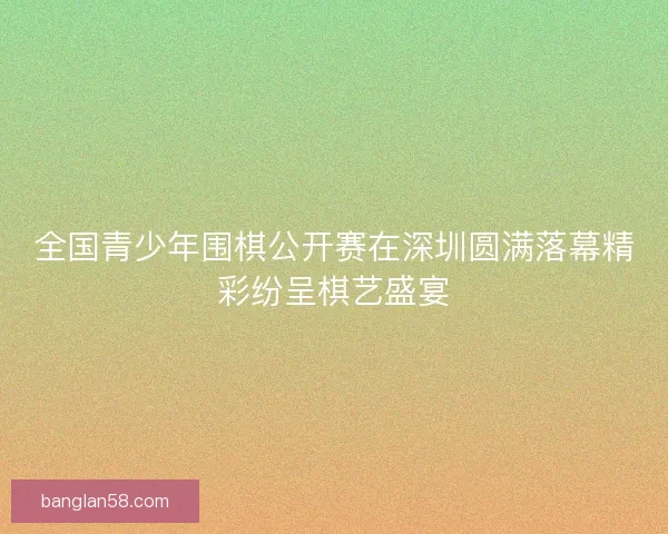 全国青少年围棋公开赛在深圳圆满落幕精彩纷呈棋艺盛宴 全国青少年围棋公开赛在深圳圆满落幕精彩纷呈棋艺盛宴