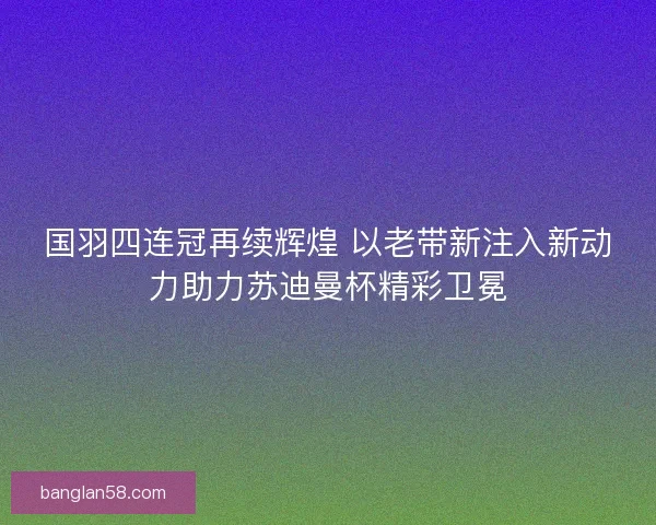 国羽四连冠再续辉煌 以老带新注入新动力助力苏迪曼杯精彩卫冕 国羽四连冠再续辉煌 以老带新注入新动力助力苏迪曼杯精彩卫冕